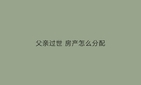 父亲过世房产怎么分配(父亲过世房产怎么继承)